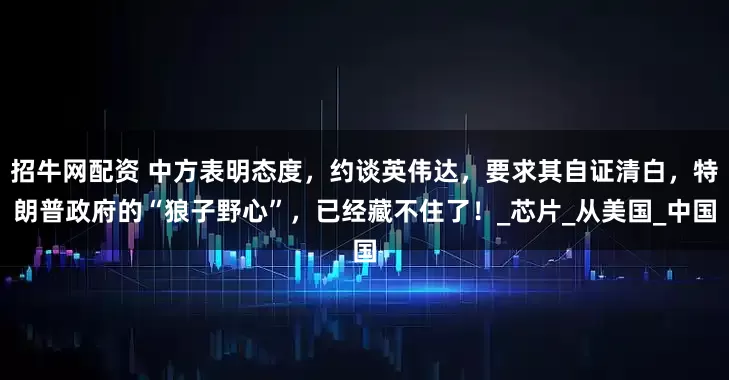 招牛网配资 中方表明态度，约谈英伟达，要求其自证清白，特朗普政府的“狼子野心”，已经藏不住了！_芯片_从美国_中国