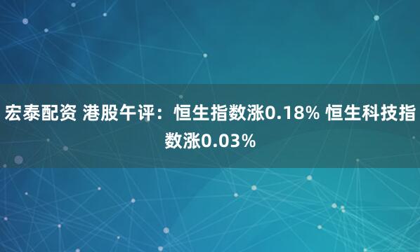 宏泰配资 港股午评：恒生指数涨0.18% 恒生科技指数涨0.03%