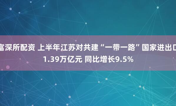 富深所配资 上半年江苏对共建“一带一路”国家进出口1.39万亿元 同比增长9.5%