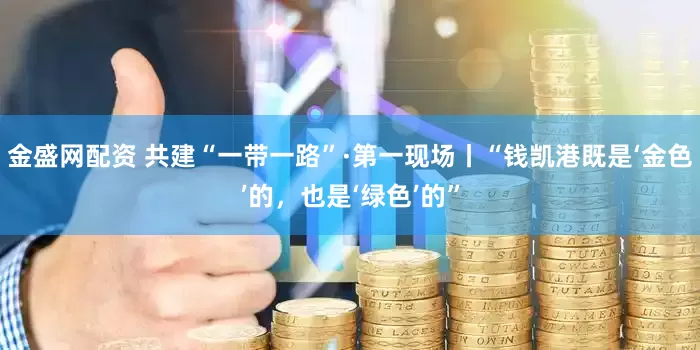 金盛网配资 共建“一带一路”·第一现场丨“钱凯港既是‘金色’的，也是‘绿色’的”