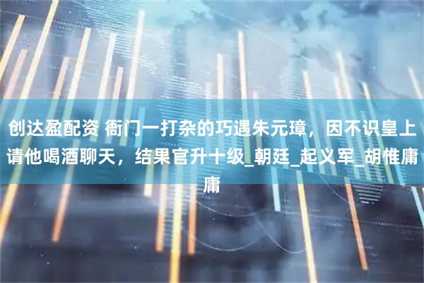 创达盈配资 衙门一打杂的巧遇朱元璋，因不识皇上请他喝酒聊天，结果官升十级_朝廷_起义军_胡惟庸