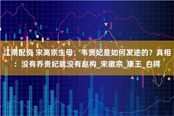 江南配资 宋高宗生母，韦贤妃是如何发迹的？真相：没有乔贵妃就没有赵构_宋徽宗_康王_白锷