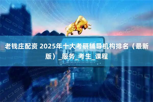 老钱庄配资 2025年十大考研辅导机构排名（最新版）_服务_考生_课程