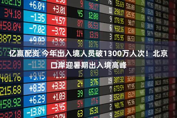 亿赢配资 今年出入境人员破1300万人次！北京口岸迎暑期出入境高峰