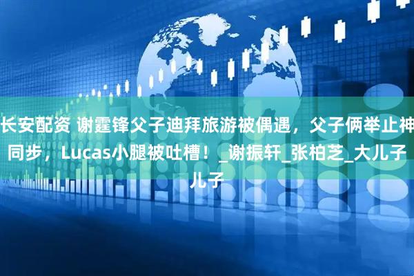 长安配资 谢霆锋父子迪拜旅游被偶遇，父子俩举止神同步，Lucas小腿被吐槽！_谢振轩_张柏芝_大儿子