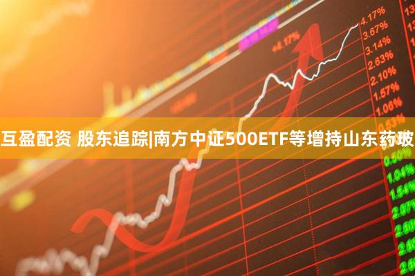 互盈配资 股东追踪|南方中证500ETF等增持山东药玻