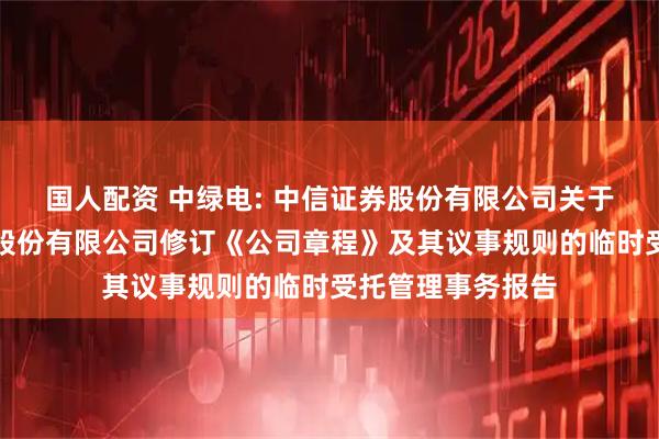 国人配资 中绿电: 中信证券股份有限公司关于天津中绿电投资股份有限公司修订《公司章程》及其议事规则的临时受托管理事务报告