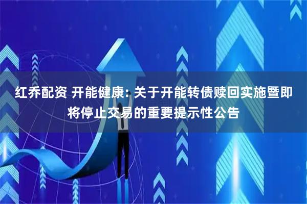 红乔配资 开能健康: 关于开能转债赎回实施暨即将停止交易的重要提示性公告