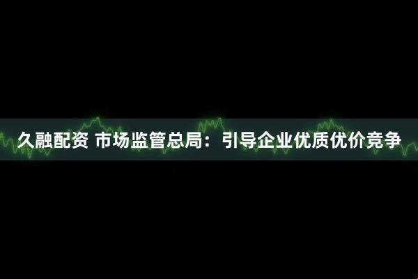 久融配资 市场监管总局：引导企业优质优价竞争