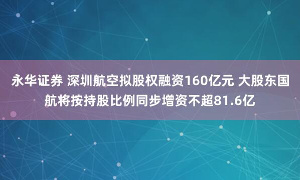 永华证券 深圳航空拟股权融资160亿元 大股东国航将按持股比例同步增资不超81.6亿