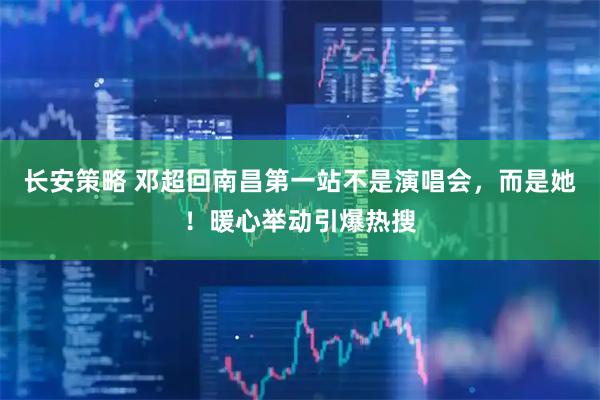 长安策略 邓超回南昌第一站不是演唱会，而是她！暖心举动引爆热搜