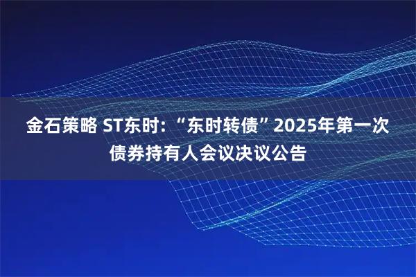 金石策略 ST东时: “东时转债”2025年第一次债券持有人会议决议公告