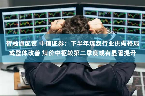 智融通配资 中信证券：下半年煤炭行业供需格局或整体改善 煤价中枢较第二季度或有显著提升