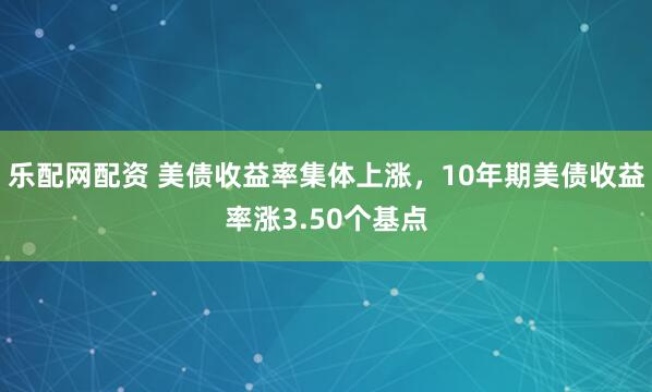 乐配网配资 美债收益率集体上涨，10年期美债收益率涨3.50个基点