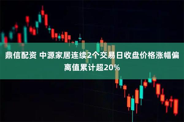 鼎信配资 中源家居连续2个交易日收盘价格涨幅偏离值累计超20%