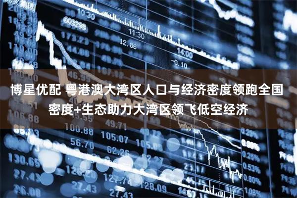 博星优配 粤港澳大湾区人口与经济密度领跑全国 密度+生态助力大湾区领飞低空经济