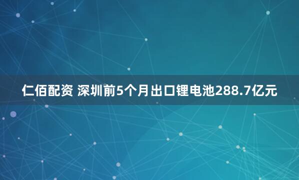 仁佰配资 深圳前5个月出口锂电池288.7亿元