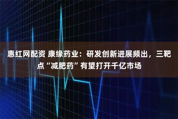 惠红网配资 康缘药业：研发创新进展频出，三靶点“减肥药”有望打开千亿市场