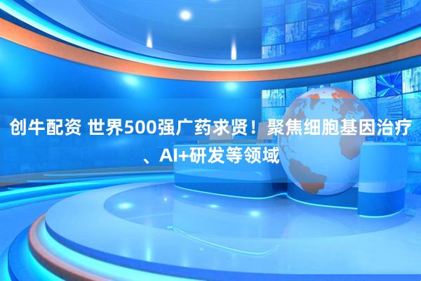 创牛配资 世界500强广药求贤！聚焦细胞基因治疗、AI+研发等领域
