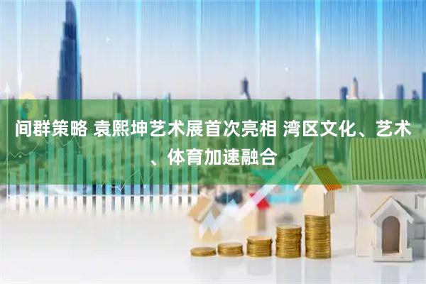 间群策略 袁熙坤艺术展首次亮相 湾区文化、艺术、体育加速融合