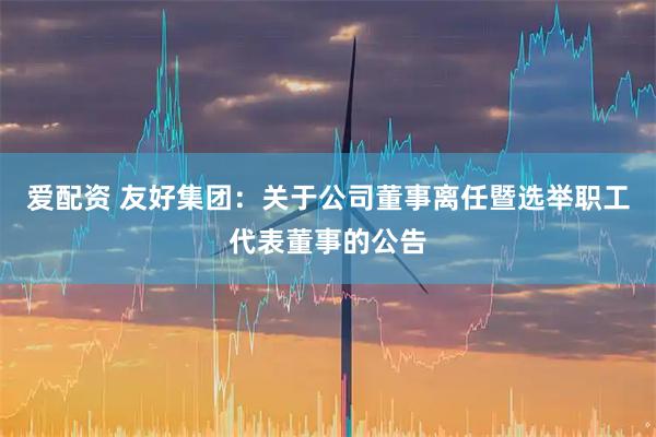 爱配资 友好集团：关于公司董事离任暨选举职工代表董事的公告