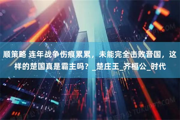 顺策略 连年战争伤痕累累，未能完全击败晋国，这样的楚国真是霸主吗？_楚庄王_齐桓公_时代