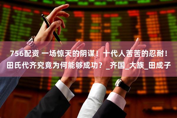 756配资 一场惊天的阴谋！十代人苦苦的忍耐！田氏代齐究竟为何能够成功？_齐国_大族_田成子