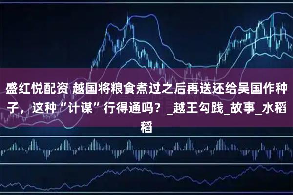 盛红悦配资 越国将粮食煮过之后再送还给吴国作种子，这种“计谋”行得通吗？_越王勾践_故事_水稻