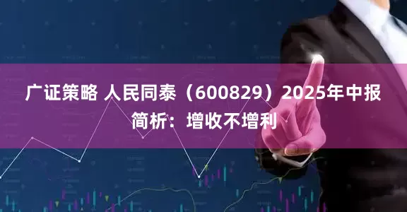 广证策略 人民同泰（600829）2025年中报简析：增收不增利