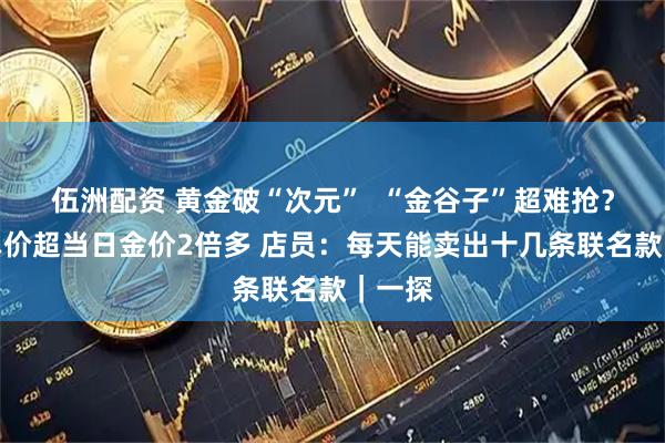 伍洲配资 黄金破“次元”  “金谷子”超难抢？每克单价超当日金价2倍多 店员：每天能卖出十几条联名款｜一探