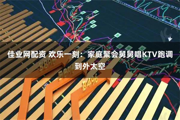 佳业网配资 欢乐一刻：家庭聚会舅舅唱KTV跑调到外太空