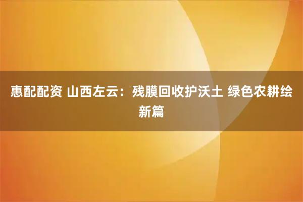 惠配配资 山西左云：残膜回收护沃土 绿色农耕绘新篇